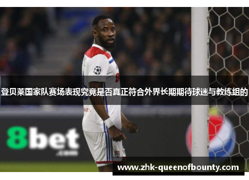 登贝莱国家队赛场表现究竟是否真正符合外界长期期待球迷与教练组的